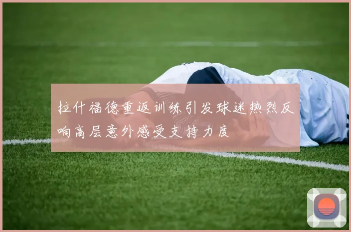 拉什福德重返训练引发球迷热烈反响高层意外感受支持力度