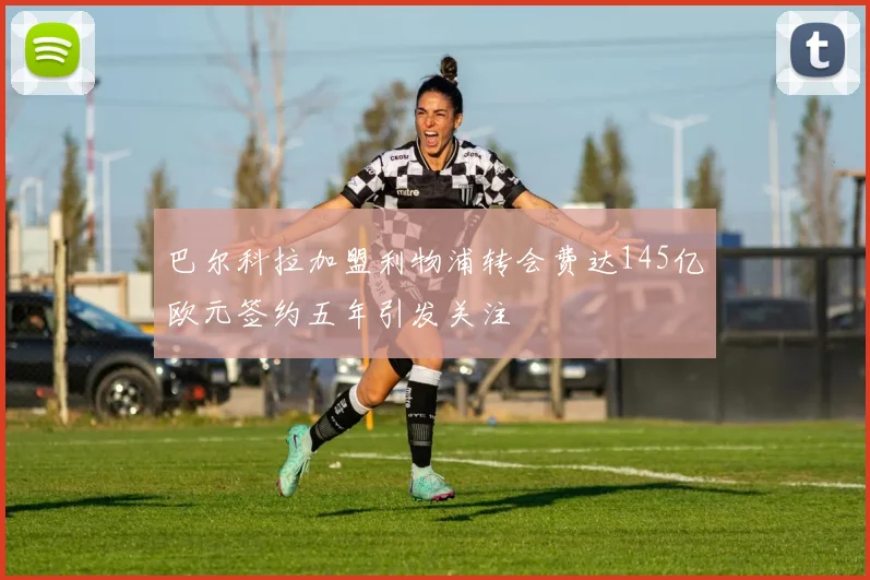 巴尔科拉加盟利物浦转会费达145亿欧元签约五年引发关注