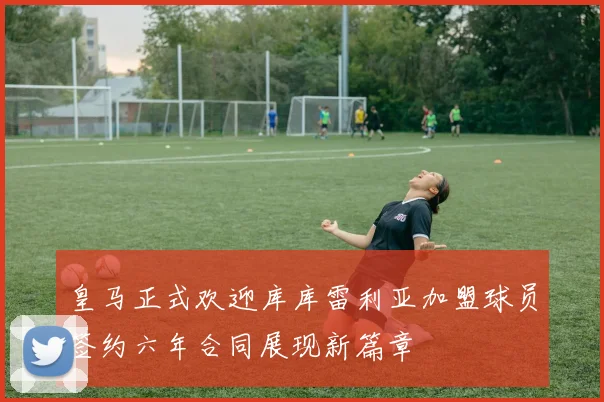 皇马正式欢迎库库雷利亚加盟球员签约六年合同展现新篇章