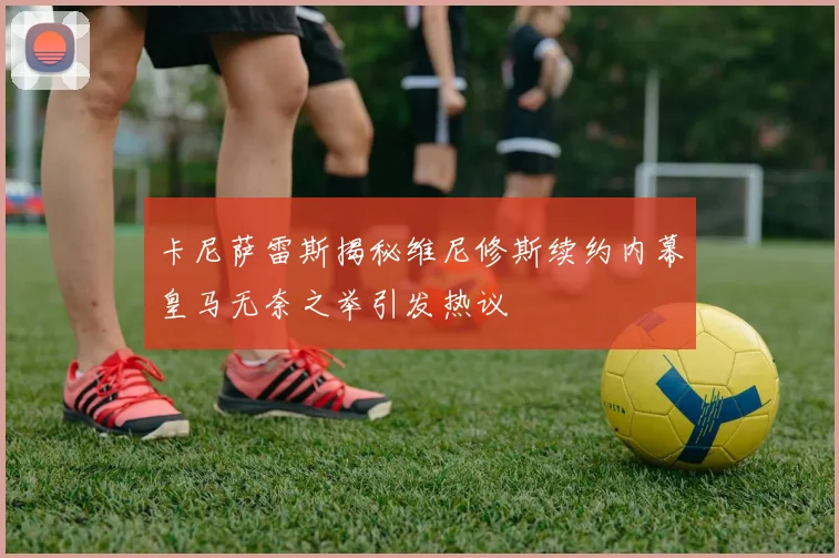卡尼萨雷斯揭秘维尼修斯续约内幕皇马无奈之举引发热议
