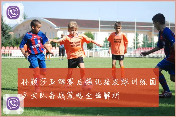 孙颖莎亚锦赛后强化接发球训练国乒女队备战策略全面解析
