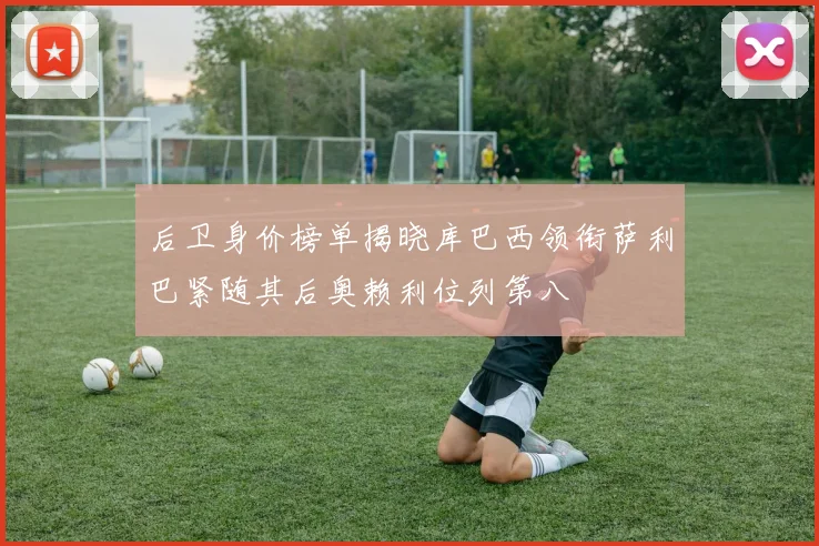 后卫身价榜单揭晓库巴西领衔萨利巴紧随其后奥赖利位列第八